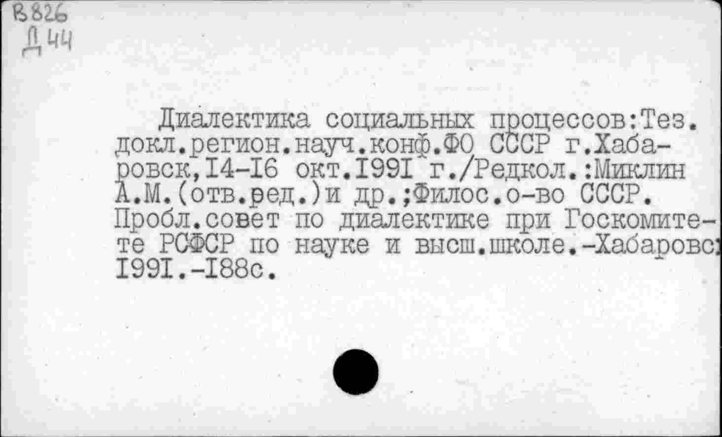 ﻿Диалектика социальных процессов:Тез. докл.регион.науч.конф.ФО СССР г.Хабаровск,14-16 окт.1991 г./Редкол.:Миклин А.М.(отв.ред.)и др.;Филос.о-во СССР. Пробл.совет по диалектике при Госкомитете РСФСР по науке и высш.школе.-Хабарове: 1991.-188с.